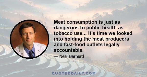 Meat consumption is just as dangerous to public health as tobacco use... It's time we looked into holding the meat producers and fast-food outlets legally accountable.