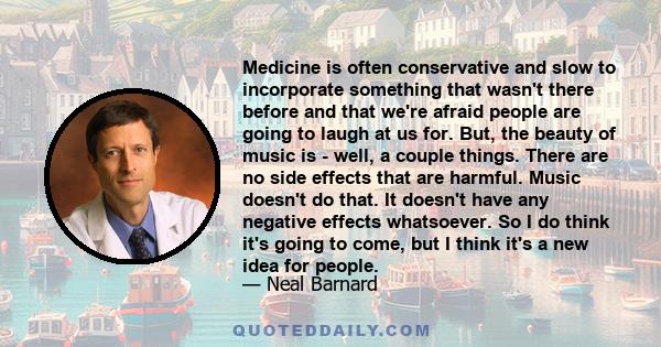 Medicine is often conservative and slow to incorporate something that wasn't there before and that we're afraid people are going to laugh at us for. But, the beauty of music is - well, a couple things. There are no side 