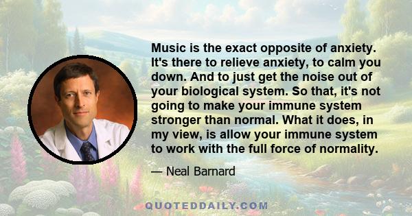 Music is the exact opposite of anxiety. It's there to relieve anxiety, to calm you down. And to just get the noise out of your biological system. So that, it's not going to make your immune system stronger than normal.