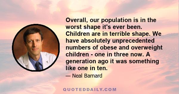 Overall, our population is in the worst shape it's ever been. Children are in terrible shape. We have absolutely unprecedented numbers of obese and overweight children - one in three now. A generation ago it was