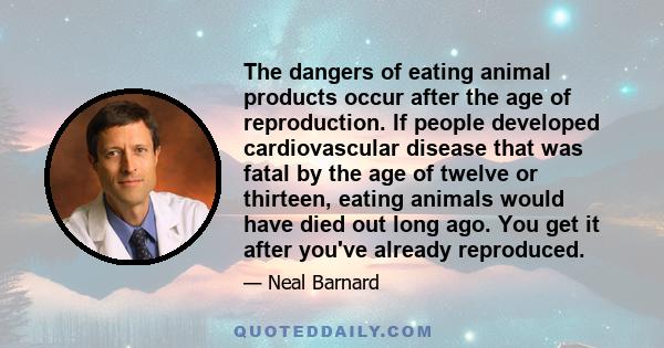 The dangers of eating animal products occur after the age of reproduction. If people developed cardiovascular disease that was fatal by the age of twelve or thirteen, eating animals would have died out long ago. You get 