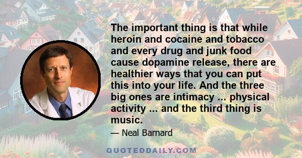 The important thing is that while heroin and cocaine and tobacco and every drug and junk food cause dopamine release, there are healthier ways that you can put this into your life. And the three big ones are intimacy