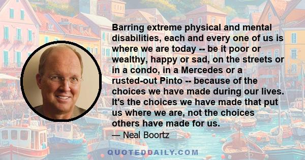 Barring extreme physical and mental disabilities, each and every one of us is where we are today -- be it poor or wealthy, happy or sad, on the streets or in a condo, in a Mercedes or a rusted-out Pinto -- because of