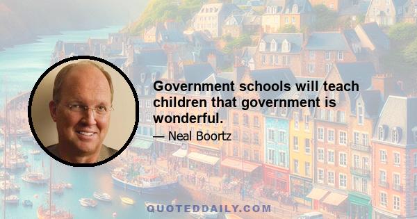 Government schools will teach children that government is wonderful.