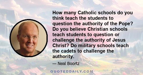 How many Catholic schools do you think teach the students to question the authority of the Pope? Do you believe Christian schools teach students to question or challenge the authority of Jesus Christ? Do military