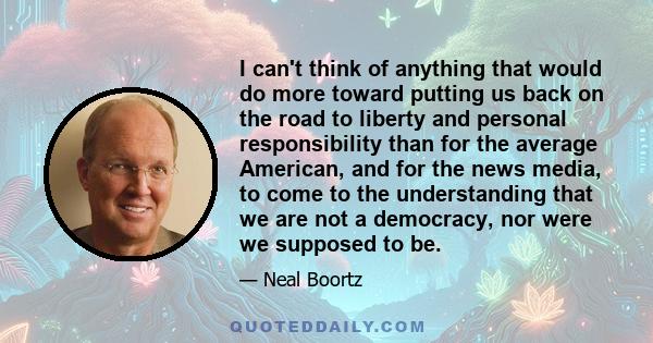 I can't think of anything that would do more toward putting us back on the road to liberty and personal responsibility than for the average American, and for the news media, to come to the understanding that we are not