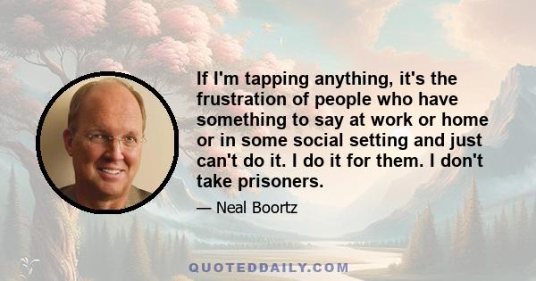 If I'm tapping anything, it's the frustration of people who have something to say at work or home or in some social setting and just can't do it. I do it for them. I don't take prisoners.