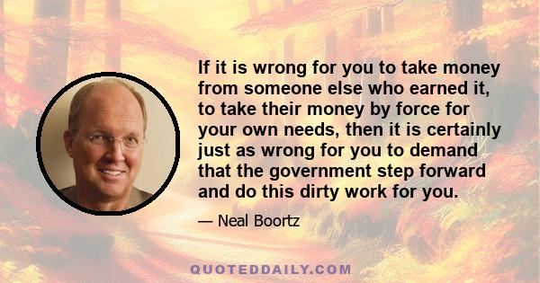 If it is wrong for you to take money from someone else who earned it, to take their money by force for your own needs, then it is certainly just as wrong for you to demand that the government step forward and do this