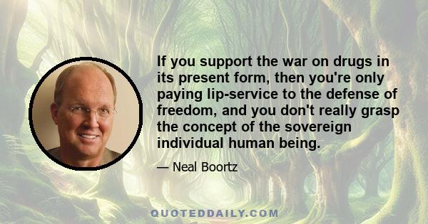 If you support the war on drugs in its present form, then you're only paying lip-service to the defense of freedom, and you don't really grasp the concept of the sovereign individual human being.