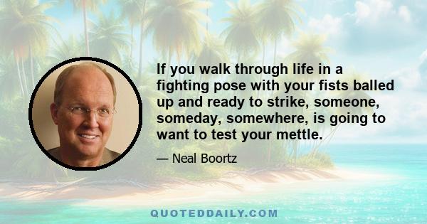 If you walk through life in a fighting pose with your fists balled up and ready to strike, someone, someday, somewhere, is going to want to test your mettle.