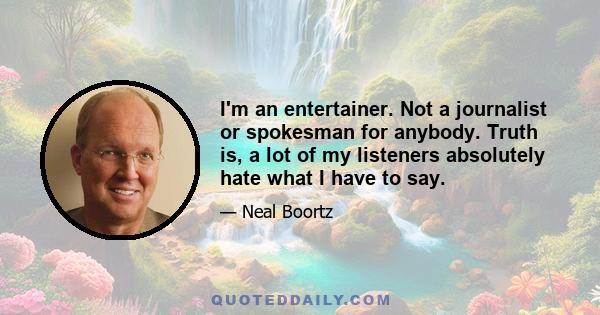 I'm an entertainer. Not a journalist or spokesman for anybody. Truth is, a lot of my listeners absolutely hate what I have to say.