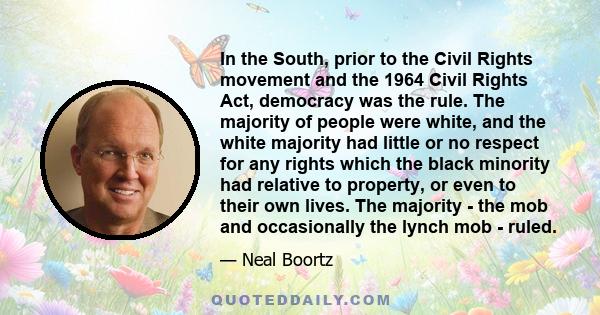 In the South, prior to the Civil Rights movement and the 1964 Civil Rights Act, democracy was the rule. The majority of people were white, and the white majority had little or no respect for any rights which the black