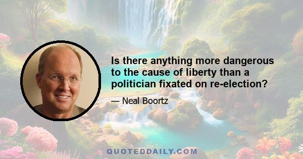 Is there anything more dangerous to the cause of liberty than a politician fixated on re-election?