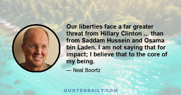 Our liberties face a far greater threat from Hillary Clinton ... than from Saddam Hussein and Osama bin Laden. I am not saying that for impact; I believe that to the core of my being.