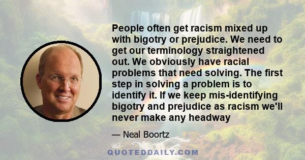 People often get racism mixed up with bigotry or prejudice. We need to get our terminology straightened out. We obviously have racial problems that need solving. The first step in solving a problem is to identify it. If 