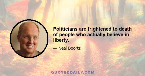 Politicians are frightened to death of people who actually believe in liberty.