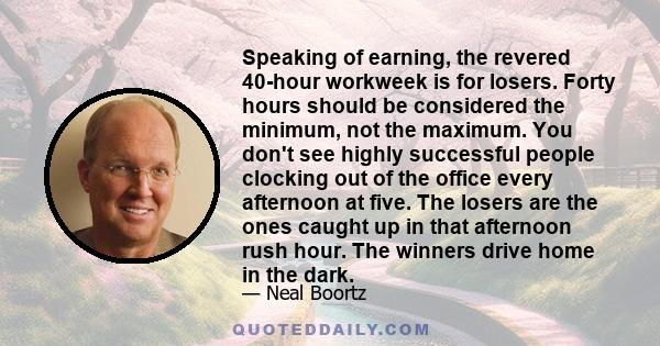 Speaking of earning, the revered 40-hour workweek is for losers. Forty hours should be considered the minimum, not the maximum. You don't see highly successful people clocking out of the office every afternoon at five.