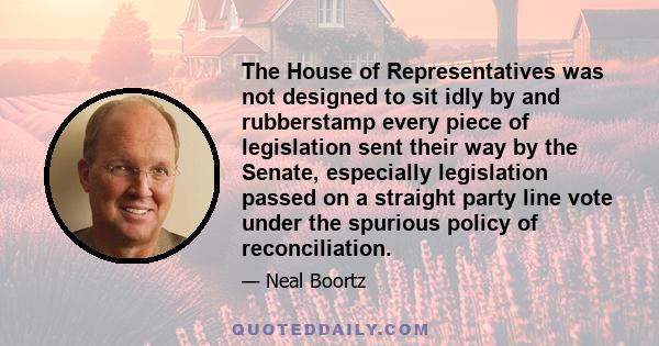 The House of Representatives was not designed to sit idly by and rubberstamp every piece of legislation sent their way by the Senate, especially legislation passed on a straight party line vote under the spurious policy 