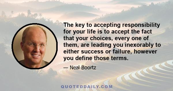 The key to accepting responsibility for your life is to accept the fact that your choices, every one of them, are leading you inexorably to either success or failure, however you define those terms.