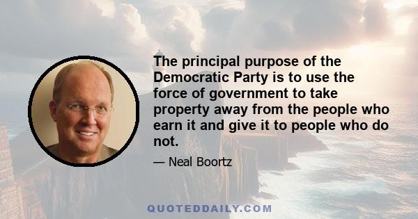 The principal purpose of the Democratic Party is to use the force of government to take property away from the people who earn it and give it to people who do not.