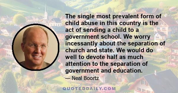 The single most prevalent form of child abuse in this country is the act of sending a child to a government school. We worry incessantly about the separation of church and state. We would do well to devote half as much