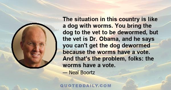 The situation in this country is like a dog with worms. You bring the dog to the vet to be dewormed, but the vet is Dr. Obama, and he says you can't get the dog dewormed because the worms have a vote. And that's the