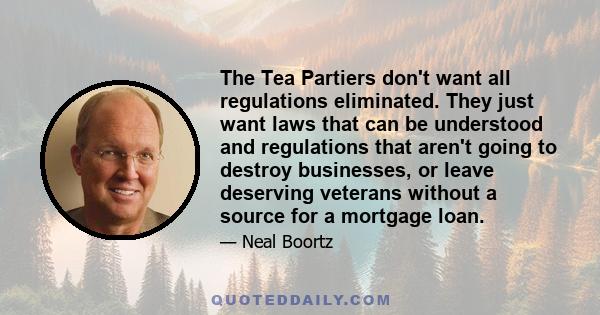 The Tea Partiers don't want all regulations eliminated. They just want laws that can be understood and regulations that aren't going to destroy businesses, or leave deserving veterans without a source for a mortgage