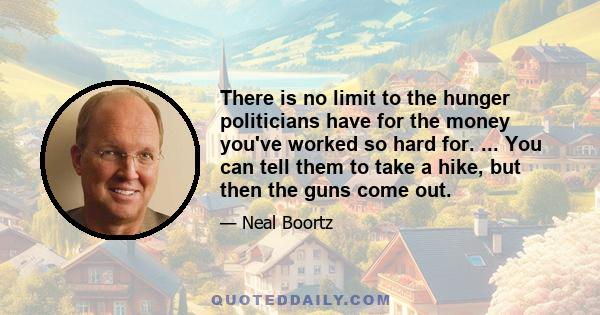 There is no limit to the hunger politicians have for the money you've worked so hard for. ... You can tell them to take a hike, but then the guns come out.