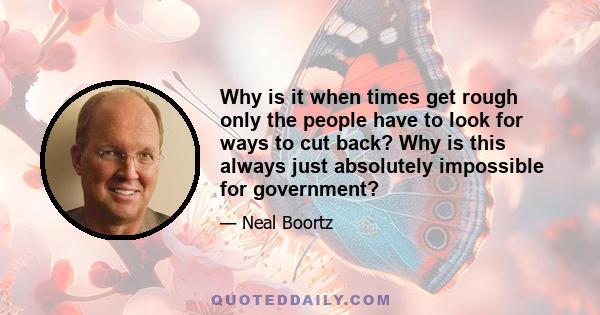 Why is it when times get rough only the people have to look for ways to cut back? Why is this always just absolutely impossible for government?