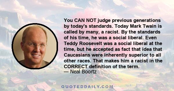 You CAN NOT judge previous generations by today's standards. Today Mark Twain is called by many, a racist. By the standards of his time, he was a social liberal. Even Teddy Roosevelt was a social liberal at the time,