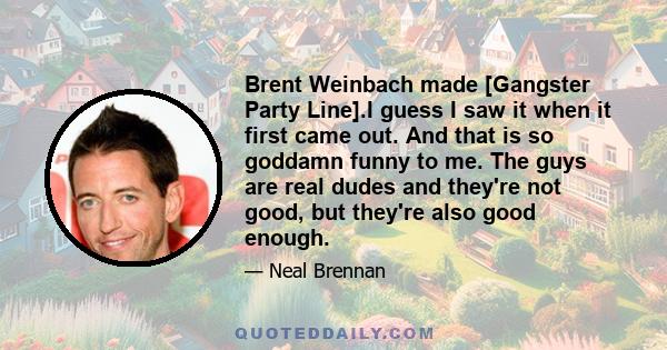 Brent Weinbach made [Gangster Party Line].I guess I saw it when it first came out. And that is so goddamn funny to me. The guys are real dudes and they're not good, but they're also good enough.