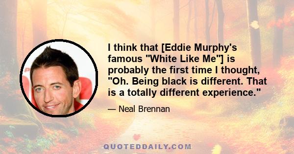 I think that [Eddie Murphy's famous White Like Me] is probably the first time I thought, Oh. Being black is different. That is a totally different experience.