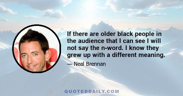 If there are older black people in the audience that I can see I will not say the n-word. I know they grew up with a different meaning.