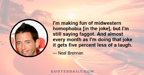 I'm making fun of midwestern homophobia [in the joke], but I'm still saying faggot. And almost every month as I'm doing that joke it gets five percent less of a laugh.