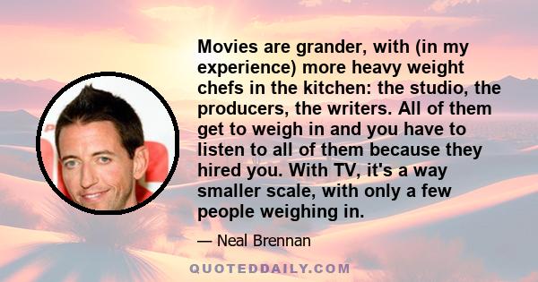 Movies are grander, with (in my experience) more heavy weight chefs in the kitchen: the studio, the producers, the writers. All of them get to weigh in and you have to listen to all of them because they hired you. With