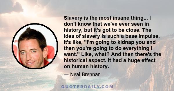 Slavery is the most insane thing... I don't know that we've ever seen in history, but it's got to be close. The idea of slavery is such a base impulse. It's like, I'm going to kidnap you and then you're going to do