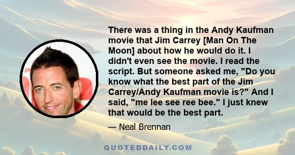 There was a thing in the Andy Kaufman movie that Jim Carrey [Man On The Moon] about how he would do it. I didn't even see the movie. I read the script. But someone asked me, Do you know what the best part of the Jim