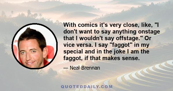 With comics it's very close, like, I don't want to say anything onstage that I wouldn't say offstage. Or vice versa. I say faggot in my special and in the joke I am the faggot, if that makes sense.