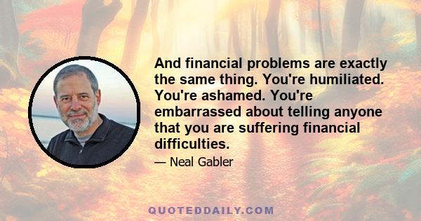 And financial problems are exactly the same thing. You're humiliated. You're ashamed. You're embarrassed about telling anyone that you are suffering financial difficulties.