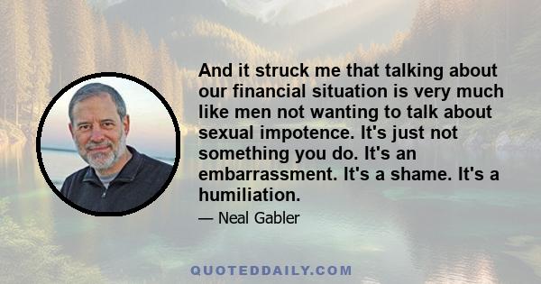 And it struck me that talking about our financial situation is very much like men not wanting to talk about sexual impotence. It's just not something you do. It's an embarrassment. It's a shame. It's a humiliation.