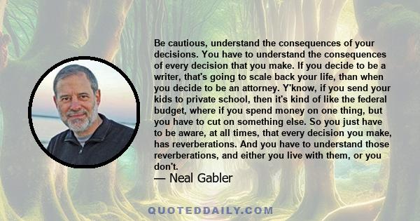 Be cautious, understand the consequences of your decisions. You have to understand the consequences of every decision that you make. If you decide to be a writer, that's going to scale back your life, than when you