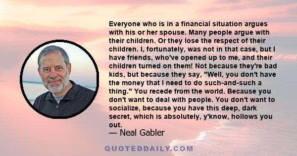 Everyone who is in a financial situation argues with his or her spouse. Many people argue with their children. Or they lose the respect of their children. I, fortunately, was not in that case, but I have friends, who've 