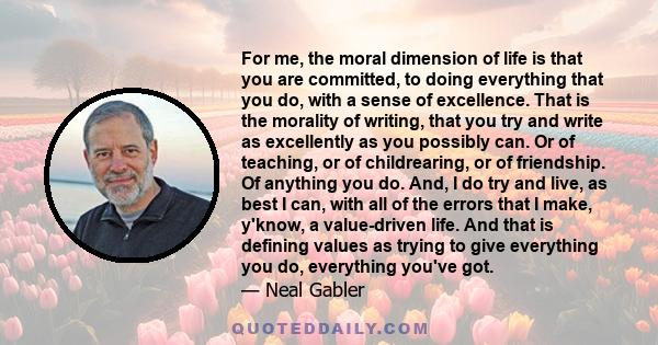 For me, the moral dimension of life is that you are committed, to doing everything that you do, with a sense of excellence. That is the morality of writing, that you try and write as excellently as you possibly can. Or