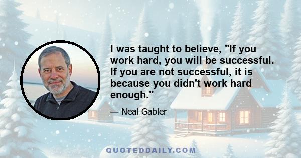 I was taught to believe, If you work hard, you will be successful. If you are not successful, it is because you didn't work hard enough.