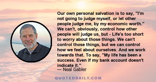 Our own personal salvation is to say, I'm not going to judge myself, or let other people judge me, by my economic worth. We can't, obviously, control how other people will judge us, but - Life's too short to worry about 