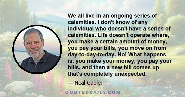 We all live in an ongoing series of calamities. I don't know of any individual who doesn't have a series of calamities. Life doesn't operate where, you make a certain amount of money, you pay your bills, you move on