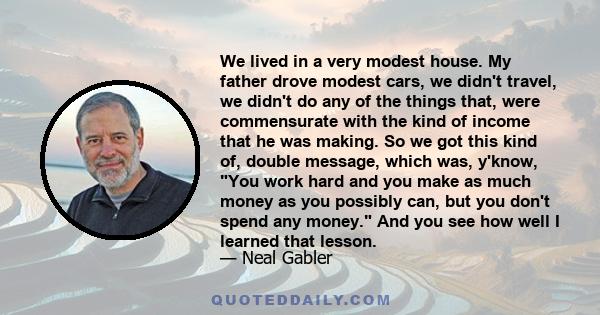 We lived in a very modest house. My father drove modest cars, we didn't travel, we didn't do any of the things that, were commensurate with the kind of income that he was making. So we got this kind of, double message,