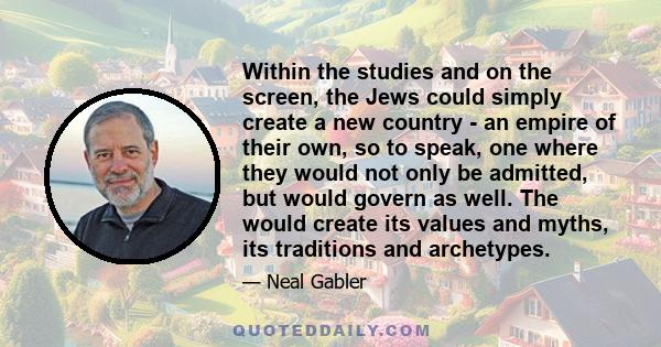 Within the studies and on the screen, the Jews could simply create a new country - an empire of their own, so to speak, one where they would not only be admitted, but would govern as well. The would create its values