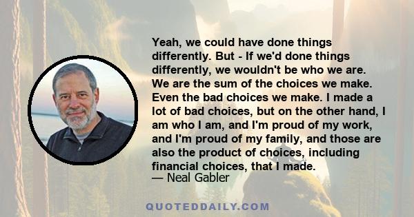 Yeah, we could have done things differently. But - If we'd done things differently, we wouldn't be who we are. We are the sum of the choices we make. Even the bad choices we make. I made a lot of bad choices, but on the 