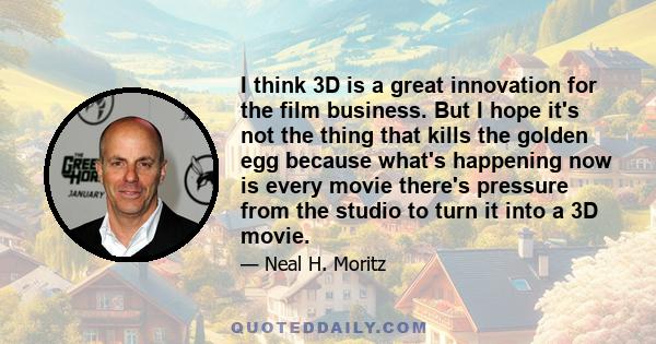 I think 3D is a great innovation for the film business. But I hope it's not the thing that kills the golden egg because what's happening now is every movie there's pressure from the studio to turn it into a 3D movie.